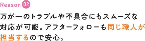 万が一のトラブルや不具合にもスムーズな対応が可能。アフターフォローも同じ職人が担当するので安心